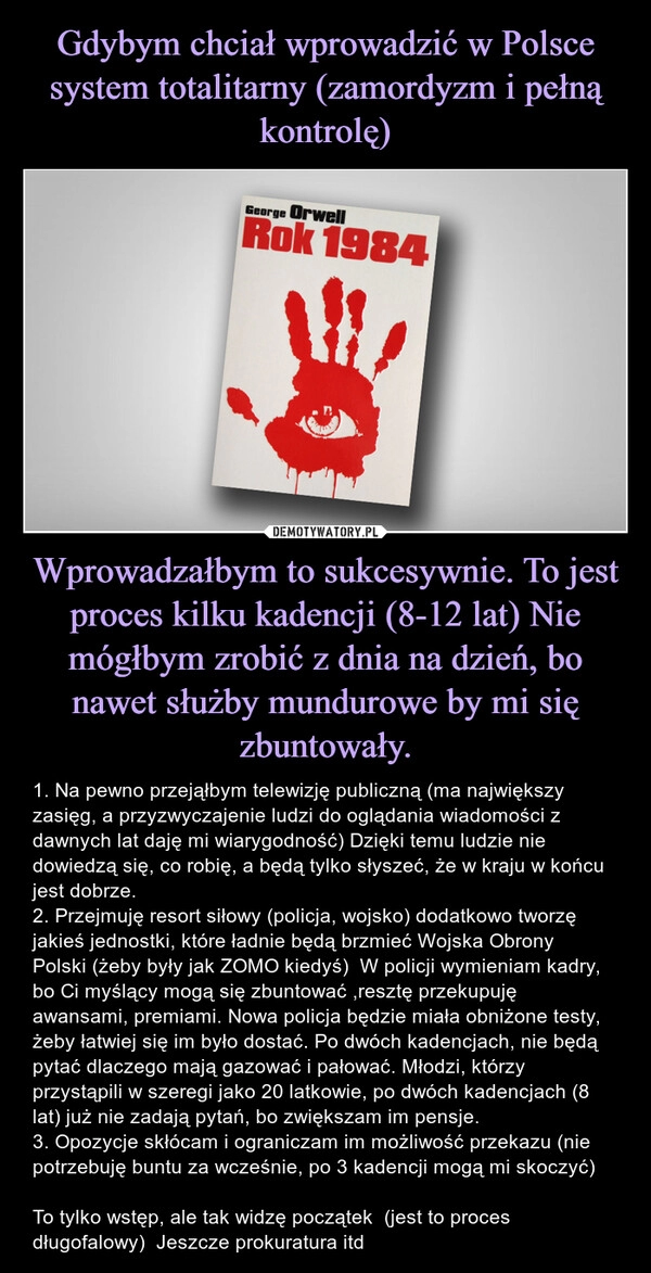 
    Gdybym chciał wprowadzić w Polsce system totalitarny (zamordyzm i pełną kontrolę) Wprowadzałbym to sukcesywnie. To jest proces kilku kadencji (8-12 lat) Nie mógłbym zrobić z dnia na dzień, bo nawet służby mundurowe by mi się zbuntowały.