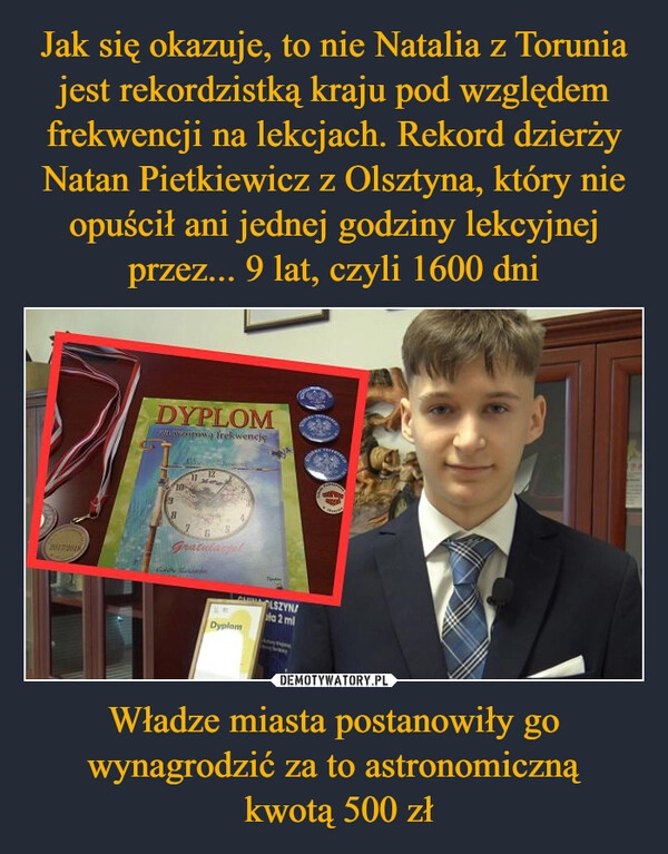 
    Jak się okazuje, to nie Natalia z Torunia jest rekordzistką kraju pod względem frekwencji na lekcjach. Rekord dzierży Natan Pietkiewicz z Olsztyna, który nie opuścił ani jednej godziny lekcyjnej przez... 9 lat, czyli 1600 dni Władze miasta postanowiły go wynagrodzić za to astronomiczną
 kwotą 500 zł