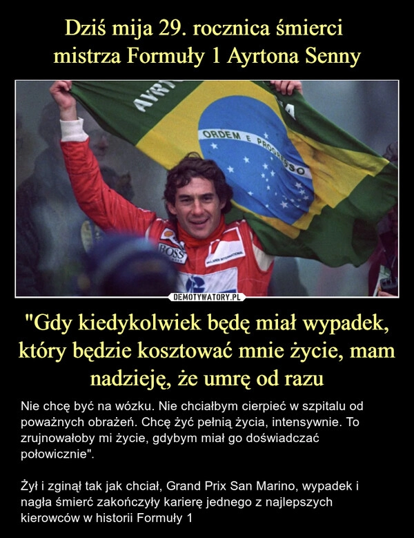 
    Dziś mija 29. rocznica śmierci 
mistrza Formuły 1 Ayrtona Senny "Gdy kiedykolwiek będę miał wypadek, który będzie kosztować mnie życie, mam nadzieję, że umrę od razu