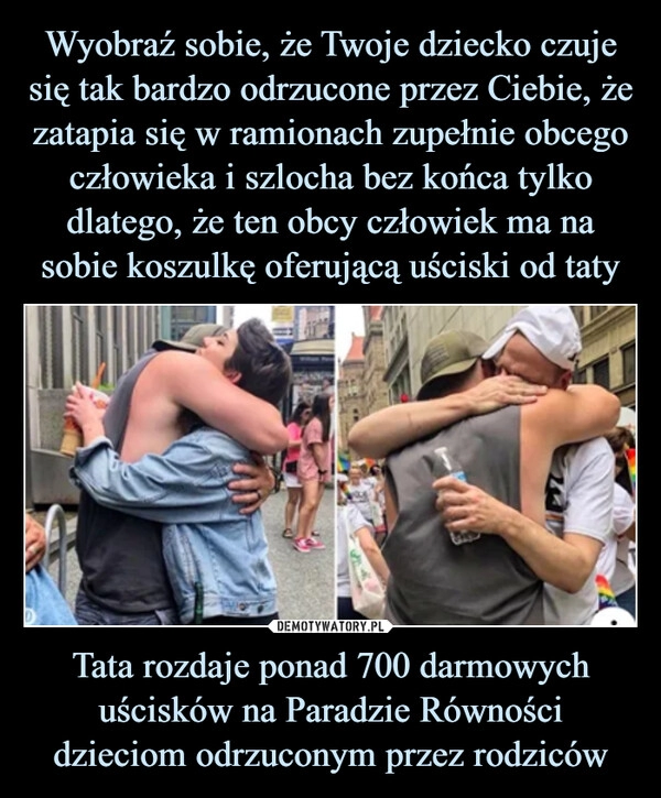 
    Wyobraź sobie, że Twoje dziecko czuje się tak bardzo odrzucone przez Ciebie, że zatapia się w ramionach zupełnie obcego człowieka i szlocha bez końca tylko dlatego, że ten obcy człowiek ma na sobie koszulkę oferującą uściski od taty Tata rozdaje ponad 700 darmowych uścisków na Paradzie Równości dzieciom odrzuconym przez rodziców 