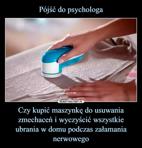 
    Pójść do psychologa Czy kupić maszynkę do usuwania
zmechaceń i wyczyścić wszystkie ubrania w domu podczas załamania nerwowego