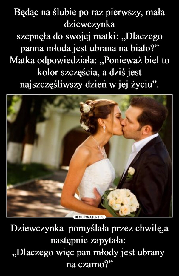 
    Będąc na ślubie po raz pierwszy, mała dziewczynka
szepnęła do swojej matki: „Dlaczego panna młoda jest ubrana na biało?”
Matka odpowiedziała: „Ponieważ biel to kolor szczęścia, a dziś jest najszczęśliwszy dzień w jej życiu”. Dziewczynka  pomyślała przez chwilę,a następnie zapytała: 
„Dlaczego więc pan młody jest ubrany 
na czarno?”