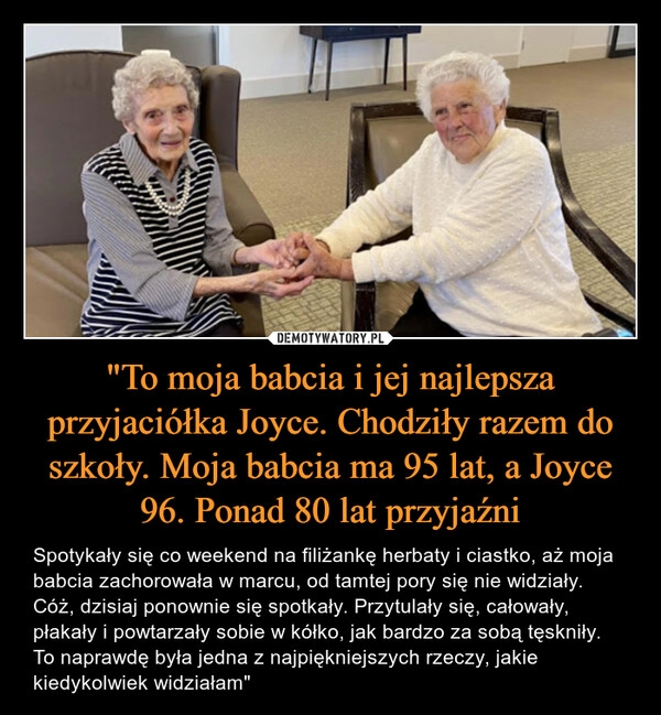 
    "To moja babcia i jej najlepsza przyjaciółka Joyce. Chodziły razem do szkoły. Moja babcia ma 95 lat, a Joyce 96. Ponad 80 lat przyjaźni