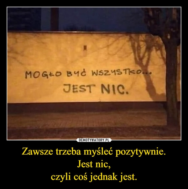 
    Zawsze trzeba myśleć pozytywnie.
Jest nic,
czyli coś jednak jest.