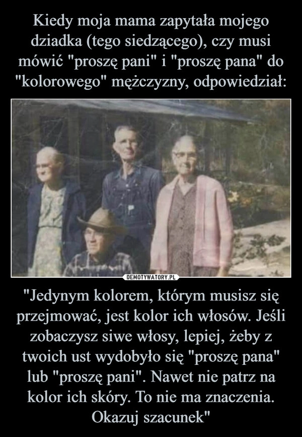 
    Kiedy moja mama zapytała mojego dziadka (tego siedzącego), czy musi mówić "proszę pani" i "proszę pana" do "kolorowego" mężczyzny, odpowiedział: "Jedynym kolorem, którym musisz się przejmować, jest kolor ich włosów. Jeśli zobaczysz siwe włosy, lepiej, żeby z twoich ust wydobyło się "proszę pana" lub "proszę pani". Nawet nie patrz na kolor ich skóry. To nie ma znaczenia. Okazuj szacunek"