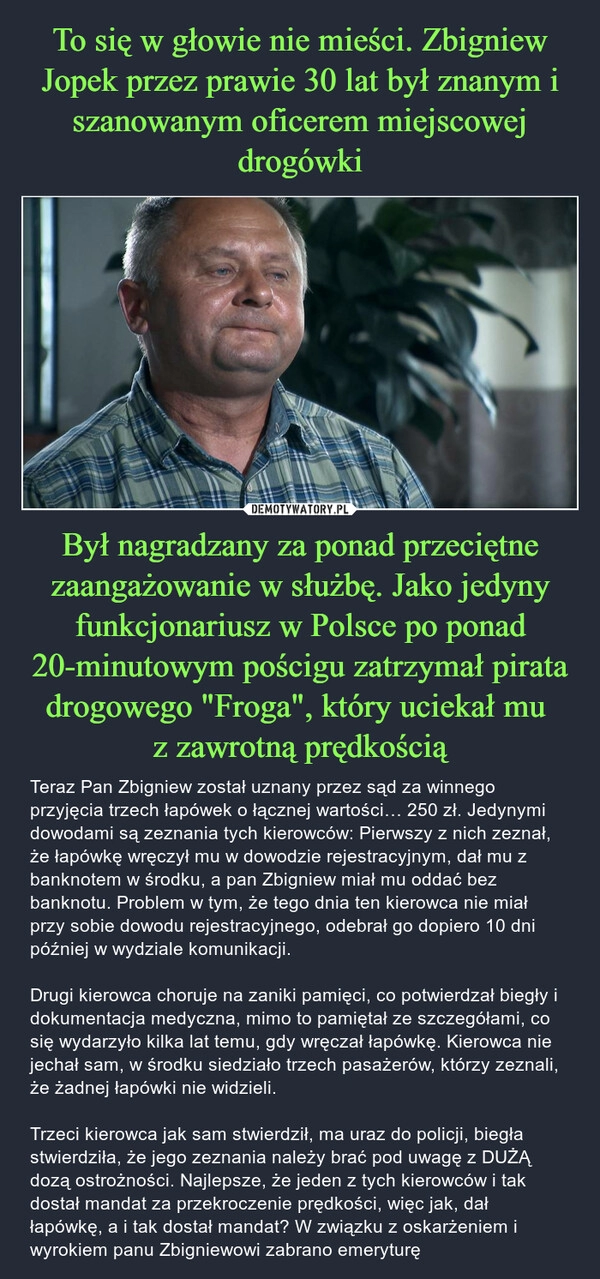 
    To się w głowie nie mieści. Zbigniew Jopek przez prawie 30 lat był znanym i szanowanym oficerem miejscowej drogówki Był nagradzany za ponad przeciętne zaangażowanie w służbę. Jako jedyny funkcjonariusz w Polsce po ponad 20-minutowym pościgu zatrzymał pirata drogowego "Froga", który uciekał mu 
z zawrotną prędkością