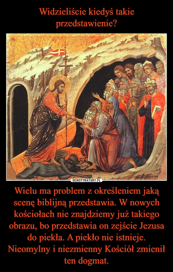 
    Widzieliście kiedyś takie przedstawienie? Wielu ma problem z określeniem jaką scenę biblijną przedstawia. W nowych kościołach nie znajdziemy już takiego obrazu, bo przedstawia on zejście Jezusa do piekła. A piekło nie istnieje. Nieomylny i niezmienny Kościół zmienił ten dogmat.