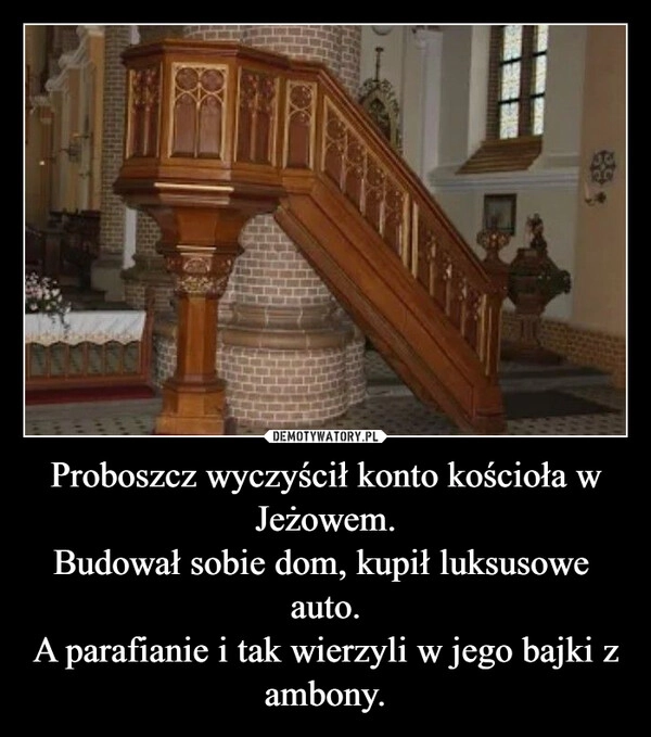 
    Proboszcz wyczyścił konto kościoła w Jeżowem.
Budował sobie dom, kupił luksusowe  auto.
A parafianie i tak wierzyli w jego bajki z ambony.