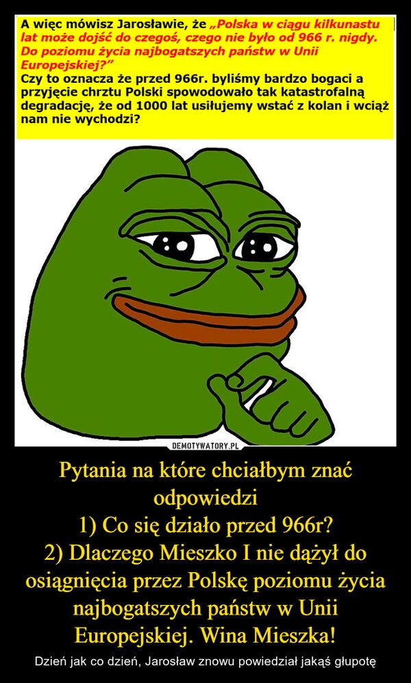 
    Pytania na które chciałbym znać odpowiedzi
1) Co się działo przed 966r?
2) Dlaczego Mieszko I nie dążył do osiągnięcia przez Polskę poziomu życia najbogatszych państw w Unii Europejskiej. Wina Mieszka!