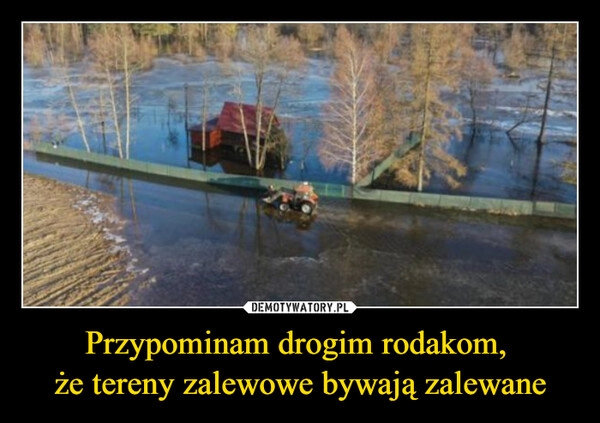 
    Przypominam drogim rodakom, 
że tereny zalewowe bywają zalewane