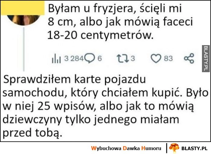 
    Byłam u fryzjera, ścięli mi 8 cm, albo jak mówią faceci 18-20 cm. Facet odpowiada: sprawdziłem kartę auta które chciałem kupić, było 25 wpisów lub jak to mówią dziewczyny tylko jednego miałam przed tobą