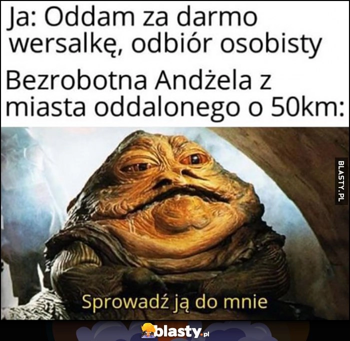 
    Ja: oddam za darmo wersalkę, odbiór osobisty. Bezrobotna Andżela z miasta oddalonego o 50 km: Jabba sprowadź ją do mnie