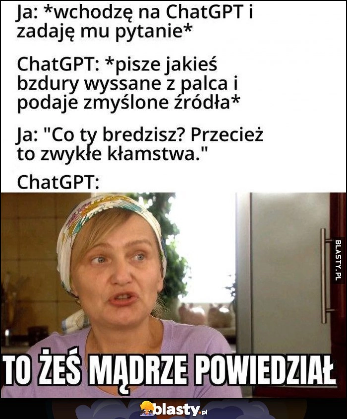 
    Ja: zadaję chatowi GPT pytanie, ten pisze bzdury i podaje zmyślone źródła, ja: co ty bredzisz, ChatGPT: to żeś mądrze powiedział