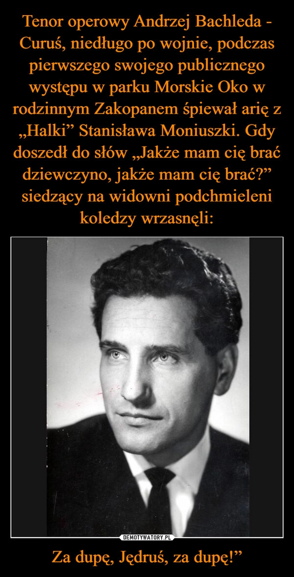 
    Tenor operowy Andrzej Bachleda - Curuś, niedługo po wojnie, podczas pierwszego swojego publicznego występu w parku Morskie Oko w rodzinnym Zakopanem śpiewał arię z „Halki” Stanisława Moniuszki. Gdy doszedł do słów „Jakże mam cię brać dziewczyno, jakże mam cię brać?” siedzący na widowni podchmieleni koledzy wrzasnęli: Za dupę, Jędruś, za dupę!”