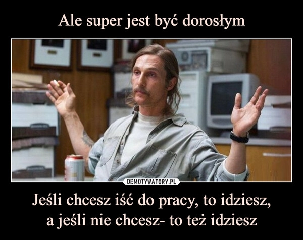 
    Ale super jest być dorosłym Jeśli chcesz iść do pracy, to idziesz,
a jeśli nie chcesz- to też idziesz