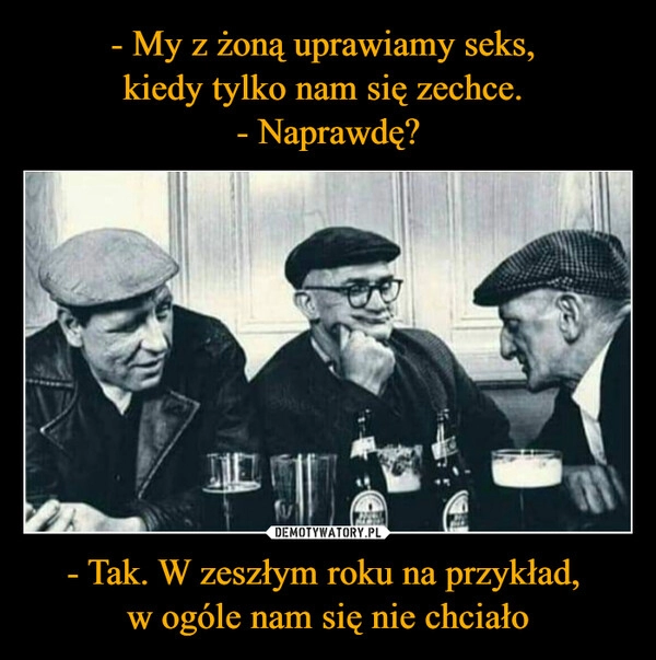 
    - My z żoną uprawiamy seks, 
kiedy tylko nam się zechce. 
- Naprawdę? - Tak. W zeszłym roku na przykład, 
w ogóle nam się nie chciało