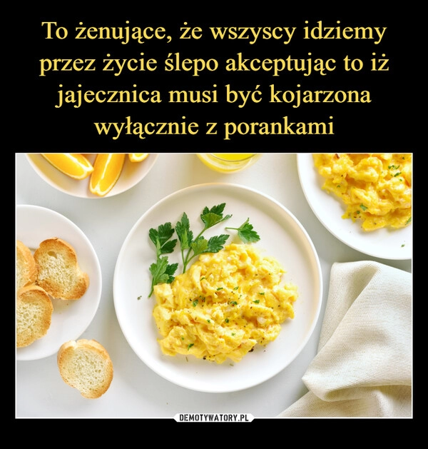 
    To żenujące, że wszyscy idziemy przez życie ślepo akceptując to iż jajecznica musi być kojarzona wyłącznie z porankami