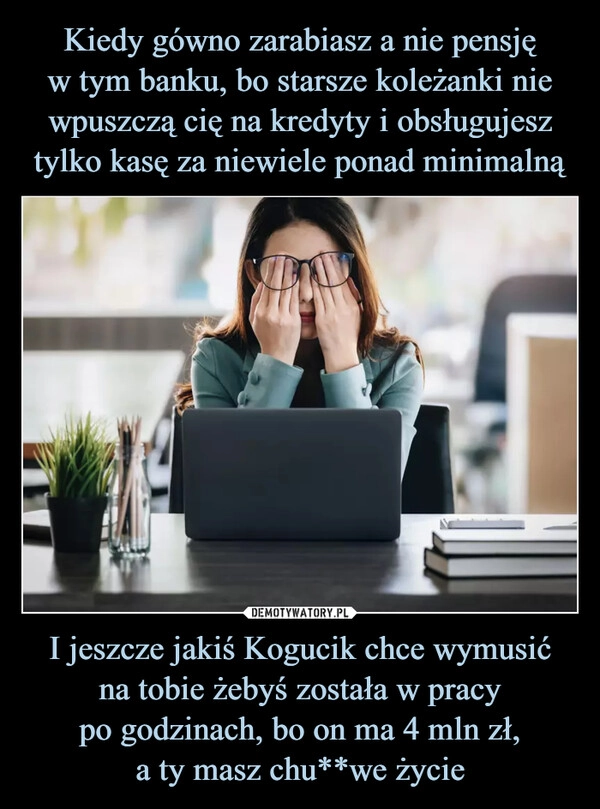 
    Kiedy gówno zarabiasz a nie pensję
w tym banku, bo starsze koleżanki nie wpuszczą cię na kredyty i obsługujesz tylko kasę za niewiele ponad minimalną I jeszcze jakiś Kogucik chce wymusić
na tobie żebyś została w pracy
po godzinach, bo on ma 4 mln zł,
a ty masz chu**we życie