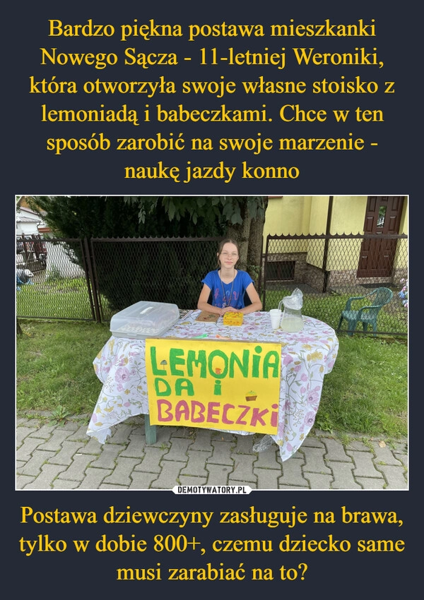 
    Bardzo piękna postawa mieszkanki Nowego Sącza - 11-letniej Weroniki, która otworzyła swoje własne stoisko z lemoniadą i babeczkami. Chce w ten sposób zarobić na swoje marzenie - naukę jazdy konno Postawa dziewczyny zasługuje na brawa, tylko w dobie 800+, czemu dziecko same musi zarabiać na to?