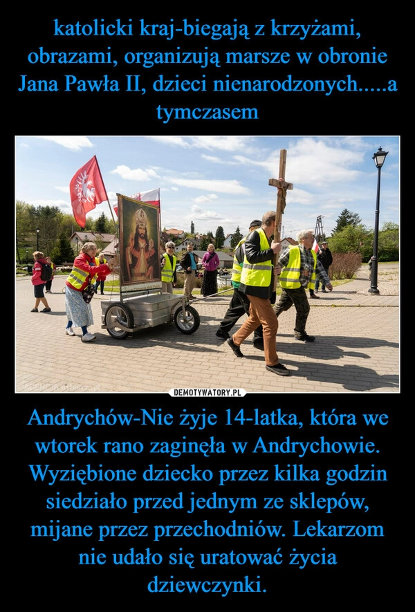 
    katolicki kraj-biegają z krzyżami, obrazami, organizują marsze w obronie Jana Pawła II, dzieci nienarodzonych.....a tymczasem Andrychów-Nie żyje 14-latka, która we wtorek rano zaginęła w Andrychowie. Wyziębione dziecko przez kilka godzin siedziało przed jednym ze sklepów, mijane przez przechodniów. Lekarzom nie udało się uratować życia dziewczynki.