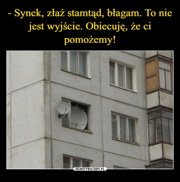 
    - Synek, złaź stamtąd, błagam. To nie jest wyjście. Obiecuję, że ci pomożemy!