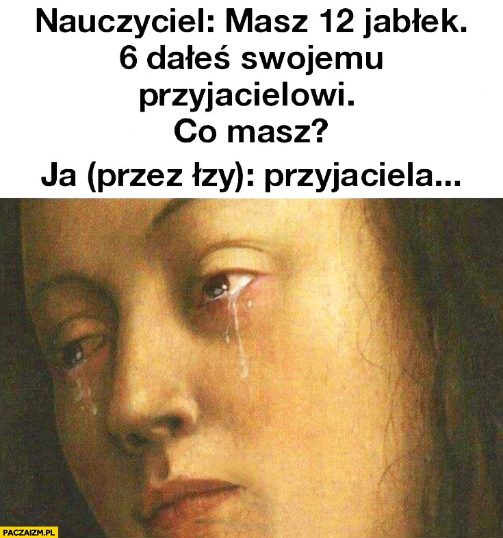 
    Nauczyciel: masz 12 jabłek, 6 dałeś swojemu przyjacielowi, co masz? Ja (przez łzy): przyjaciela…