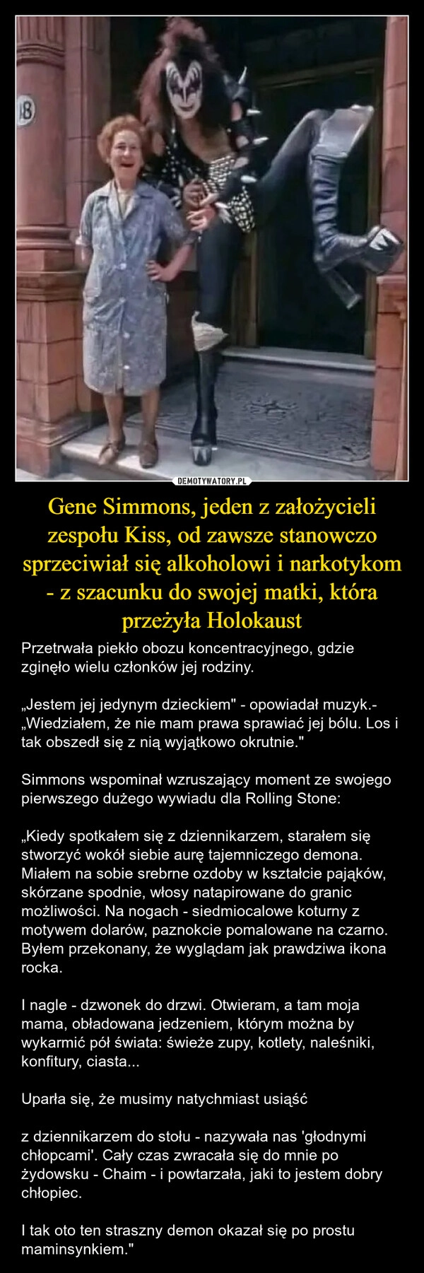 
    Gene Simmons, jeden z założycieli zespołu Kiss, od zawsze stanowczo sprzeciwiał się alkoholowi i narkotykom - z szacunku do swojej matki, która przeżyła Holokaust
