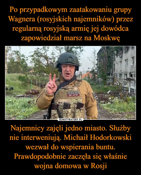 
    Po przypadkowym zaatakowaniu grupy Wagnera (rosyjskich najemników) przez regularną rosyjską armię jej dowódca zapowiedział marsz na Moskwę Najemnicy zajęli jedno miasto. Służby nie interweniują. Michaił Hodorkowski wezwał do wspierania buntu. Prawdopodobnie zaczęła się właśnie wojna domowa w Rosji