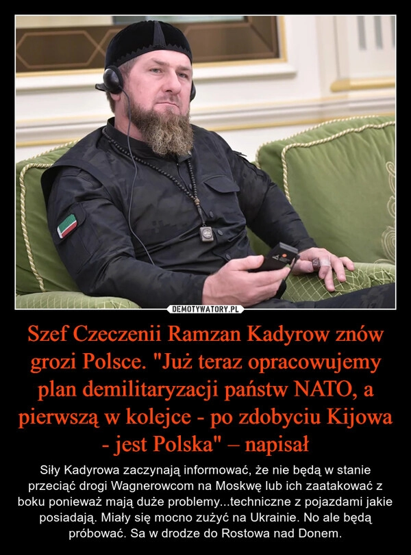 
    Szef Czeczenii Ramzan Kadyrow znów grozi Polsce. "Już teraz opracowujemy plan demilitaryzacji państw NATO, a pierwszą w kolejce - po zdobyciu Kijowa - jest Polska" – napisał