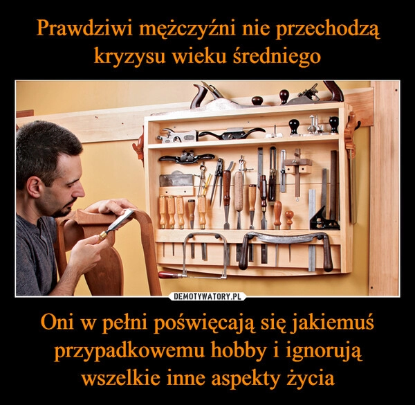 
    Prawdziwi mężczyźni nie przechodzą kryzysu wieku średniego Oni w pełni poświęcają się jakiemuś przypadkowemu hobby i ignorują wszelkie inne aspekty życia