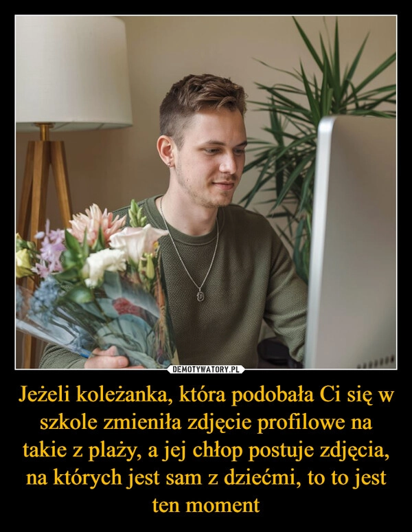 
    Jeżeli koleżanka, która podobała Ci się w szkole zmieniła zdjęcie profilowe na takie z plaży, a jej chłop postuje zdjęcia, na których jest sam z dziećmi, to to jest ten moment