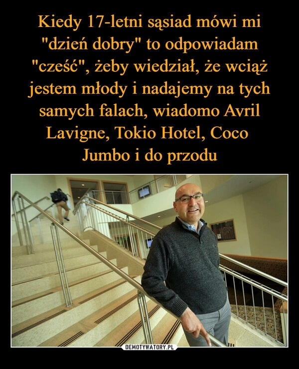 
    Kiedy 17-letni sąsiad mówi mi "dzień dobry" to odpowiadam "cześć", żeby wiedział, że wciąż jestem młody i nadajemy na tych samych falach, wiadomo Avril Lavigne, Tokio Hotel, Coco 
Jumbo i do przodu