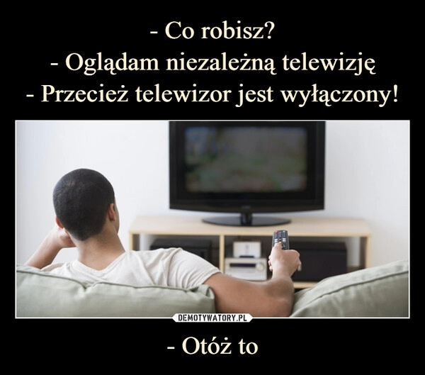 
    - Co robisz?
- Oglądam niezależną telewizję
- Przecież telewizor jest wyłączony! - Otóż to