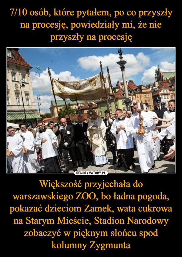 
    7/10 osób, które pytałem, po co przyszły na procesję, powiedziały mi, że nie przyszły na procesję Większość przyjechała do warszawskiego ZOO, bo ładna pogoda, pokazać dzieciom Zamek, wata cukrowa na Starym Mieście, Stadion Narodowy zobaczyć w pięknym słońcu spod kolumny Zygmunta