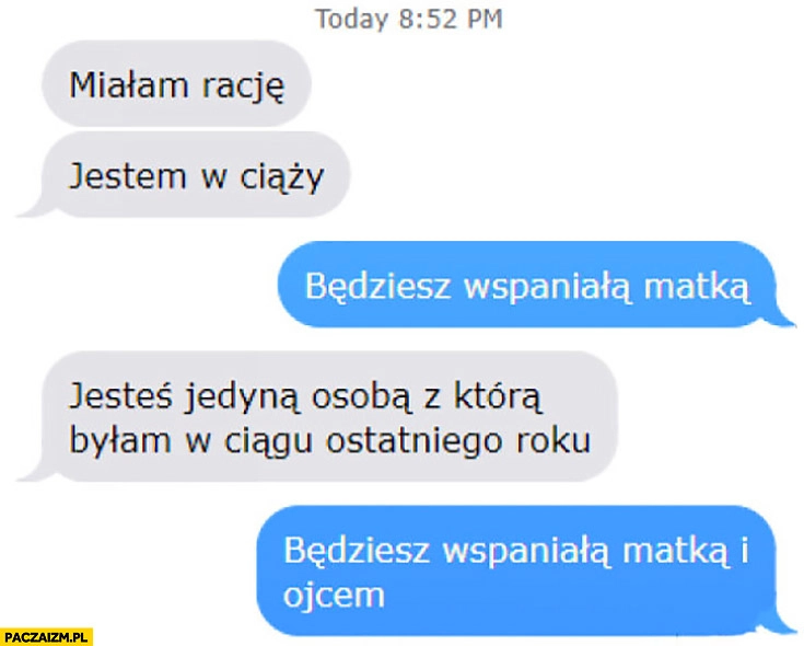 
    Miałam rację jestem w ciąży, będziesz wspaniałą matką, jesteś jedyną osoba z którą byłam w ciągu ostatniego roku, będziesz wspaniała matką i ojcem. Rozmowa na messengerze