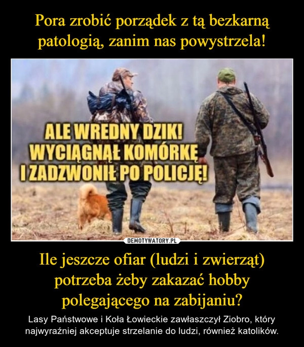 
    Pora zrobić porządek z tą bezkarną patologią, zanim nas powystrzela! Ile jeszcze ofiar (ludzi i zwierząt) potrzeba żeby zakazać hobby polegającego na zabijaniu?