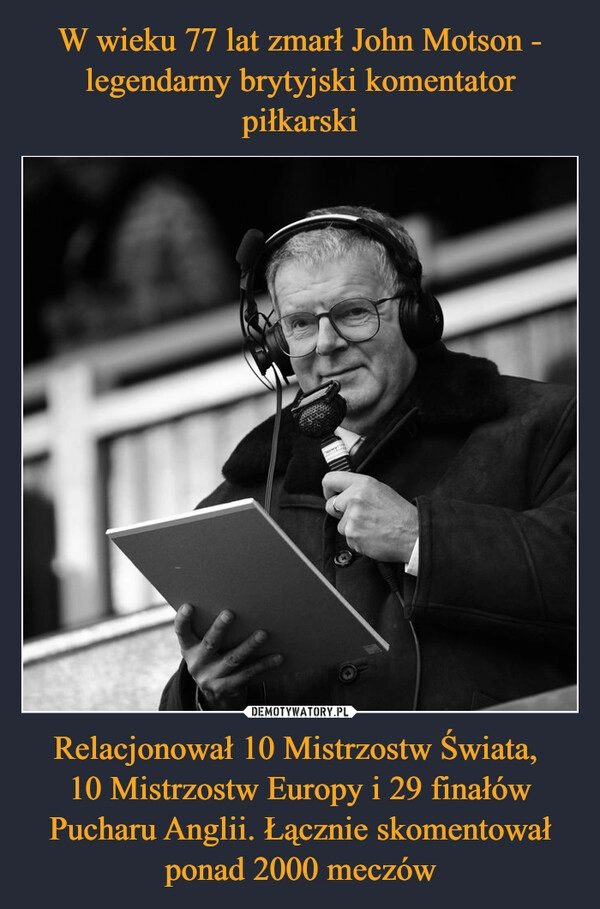 
    W wieku 77 lat zmarł John Motson - legendarny brytyjski komentator piłkarski Relacjonował 10 Mistrzostw Świata, 
10 Mistrzostw Europy i 29 finałów Pucharu Anglii. Łącznie skomentował ponad 2000 meczów