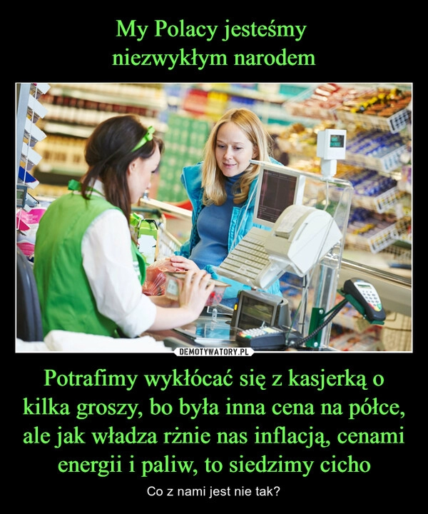 
    
My Polacy jesteśmy
niezwykłym narodem Potrafimy wykłócać się z kasjerką o kilka groszy, bo była inna cena na półce, ale jak władza rżnie nas inflacją, cenami energii i paliw, to siedzimy cicho 