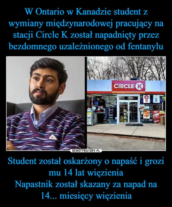 
    W Ontario w Kanadzie student z wymiany międzynarodowej pracujący na stacji Circle K został napadnięty przez bezdomnego uzależnionego od fentanylu Student został oskarżony o napaść i grozi mu 14 lat więzienia
Napastnik został skazany za napad na 14... miesięcy więzienia