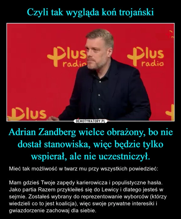 
    Czyli tak wygląda koń trojański Adrian Zandberg wielce obrażony, bo nie dostał stanowiska, więc będzie tylko wspierał, ale nie uczestniczył.