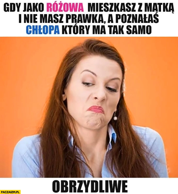 
    Gdy jako kobieta mieszkasz z matką i nie masz prawa jazdy a poznałaś chłopa który ma tak samo obrzydliwe