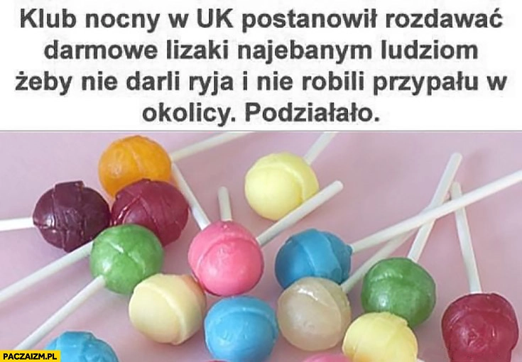 
    Klub nocny w UK postanowił rozdawać darmowe lizaki nawalonym ludziom żeby nie darli ryja i nie robili hałasu w okolicy, podziałało