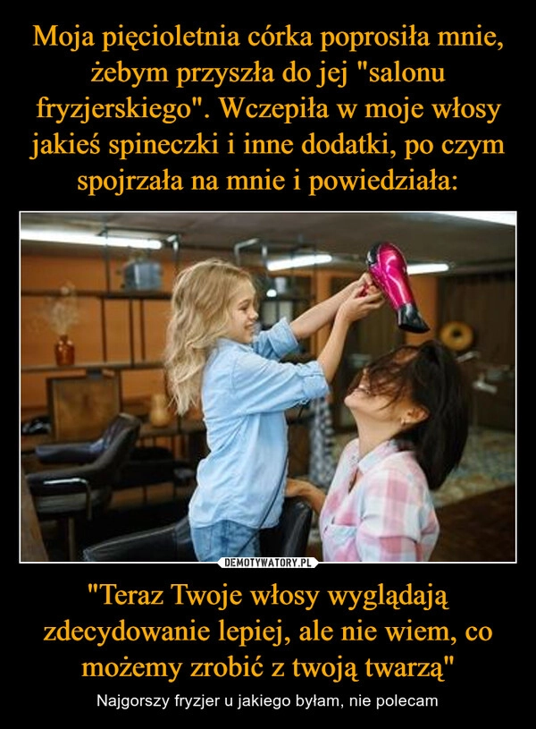 
    Moja pięcioletnia córka poprosiła mnie, żebym przyszła do jej "salonu fryzjerskiego". Wczepiła w moje włosy jakieś spineczki i inne dodatki, po czym spojrzała na mnie i powiedziała: "Teraz Twoje włosy wyglądają zdecydowanie lepiej, ale nie wiem, co możemy zrobić z twoją twarzą"