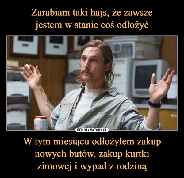 
    Zarabiam taki hajs, że zawsze
jestem w stanie coś odłożyć W tym miesiącu odłożyłem zakup nowych butów, zakup kurtki
zimowej i wypad z rodziną