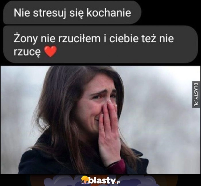 
    Nie stresuj się kochanie, żony nie rzuciłem i ciebie też nie rzucę