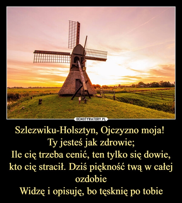 
    Szlezwiku-Holsztyn, Ojczyzno moja! 
Ty jesteś jak zdrowie;
Ile cię trzeba cenić, ten tylko się dowie,
kto cię stracił. Dziś piękność twą w całej ozdobie
Widzę i opisuję, bo tęsknię po tobie