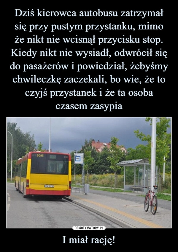 
    Dziś kierowca autobusu zatrzymał się przy pustym przystanku, mimo
że nikt nie wcisnął przycisku stop. Kiedy nikt nie wysiadł, odwrócił się do pasażerów i powiedział, żebyśmy chwileczkę zaczekali, bo wie, że to czyjś przystanek i że ta osoba
czasem zasypia I miał rację!