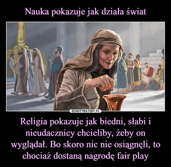 
    Nauka pokazuje jak działa świat Religia pokazuje jak biedni, słabi i nieudacznicy chcieliby, żeby on wyglądał. Bo skoro nic nie osiągnęli, to chociaż dostaną nagrodę fair play