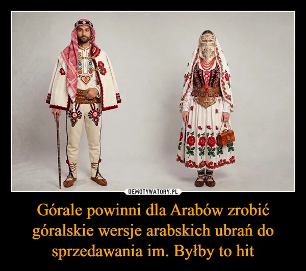 
    Górale powinni dla Arabów zrobić góralskie wersje arabskich ubrań do sprzedawania im. Byłby to hit