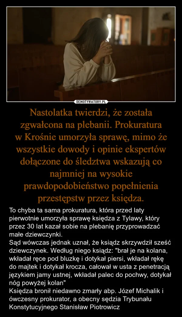 
    Nastolatka twierdzi, że została zgwałcona na plebanii. Prokuratura w Krośnie umorzyła sprawę, mimo że wszystkie dowody i opinie ekspertów dołączone do śledztwa wskazują co najmniej na wysokie prawdopodobieństwo popełnienia przestępstw przez księdza.